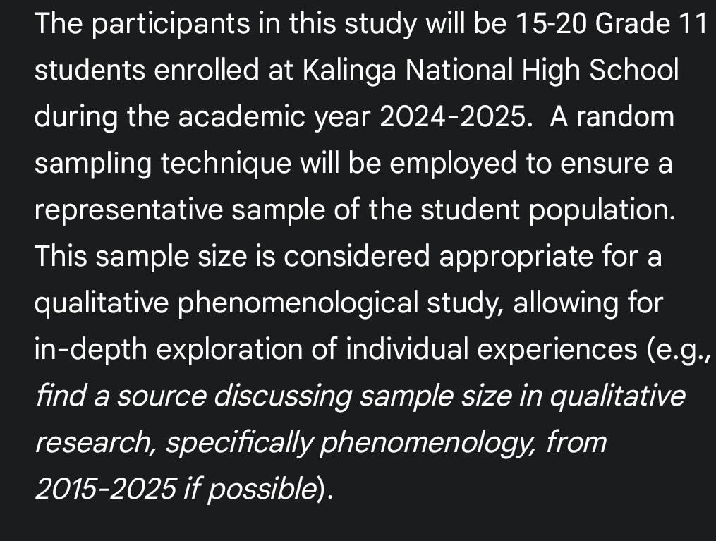 The participants in this study will be 15-20 Grade 11
students enrolled at Kalinga National High School 
during the academic year 2024-2025. A random 
sampling technique will be employed to ensure a 
representative sample of the student population. 
This sample size is considered appropriate for a 
qualitative phenomenological study, allowing for 
in-depth exploration of individual experiences (e.g., 
find a source discussing sample size in qualitative 
research, specifically phenomenology, from 
2015-2025 if possible).