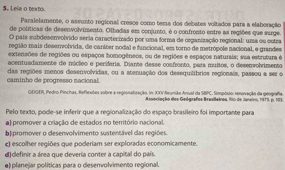 Leia o texto.
Paralelamente, o assunto regional cresce como tema dos debates voltados para a elaboração
de políticas de desenvolvimento. Olhadas em conjunto, é o confronto entre as regiões que surge.
O país subdesenvolvido seria caracterizado por uma forma de organização regional: uma ou outra
região mais desenvolvida, de caráter nodal e funcional, em torno de metrópole nacional, e grandes
extensões de regiões ou espaços homogêneos, ou de regiões e espaços naturais; sua estrutura é
acentuadamente de núcleo e periferia. Diante desse confronto, para muitos, o desenvolvimento
das regiões menos desenvolvidas, ou a atenuação dos desequilíbrios regionais, passou a ser o
caminho de progresso nacional.
GEIGER, Pedro Pinchas. Reflexões sobre a regionalização. In: XXV Reunião Anual da SBPC. Simpósio: renovação da geografia.
Associação dos Geógrafos Brasileiros. Rio de Janeiro, 1973. p. 103.
Pelo texto, pode-se inferir que a regionalização do espaço brasileiro foi importante para
a) promover a criação de estados no território nacional.
b)promover o desenvolvimento sustentável das regiões.
c) escolher regiões que poderiam ser exploradas economicamente.
d)definir a área que deveria conter a capital do país.
e) planejar políticas para o desenvolvimento regional.