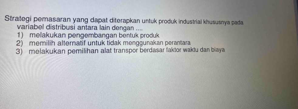 Strategi pemasaran yang dapat diterapkan untuk produk industrial khususnya pada
variabel distribusi antara lain dengan ....
1) melakukan pengembangan bentuk produk
2) memilih alternatif untuk tidak menggunakan perantara
3) melakukan pemilihan alat transpor berdasar faktor waktu dan biaya