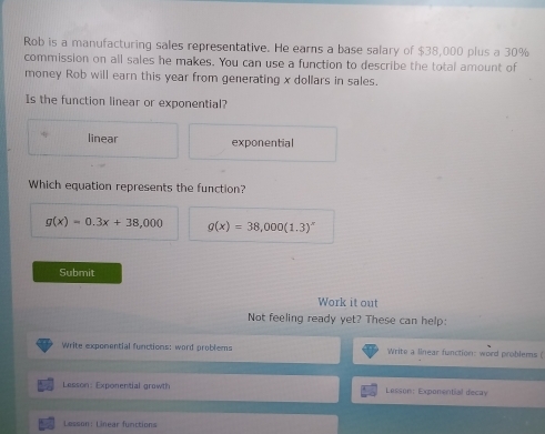 Rob is a manufacturing sales representative. He earns a base salary of $38,000 plus a 30%
commission on all sales he makes. You can use a function to describe the total amount of
money Rob will earn this year from generating x dollars in sales.
Is the function linear or exponential?
linear exponential
Which equation represents the function?
g(x)=0.3x+38,000 g(x)=38,000(1.3)^x
Submit
Work it out
Not feeling ready yet? These can help:
Write exponential functions: word problems Write a linear function: word problems (
Lesson: Exponential growt! Lesson: Expomential decay
Lesson: Linear furctions