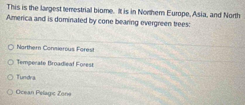 This is the largest terrestrial biome. It is in Northern Europe, Asia, and North
America and is dominated by cone bearing evergreen trees:
Northern Connierous Forest
Temperate Broadleaf Forest
Tundra
Ocean Pelagic Zone