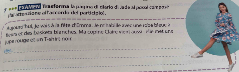 7 *** EXAMEN, Trasforma la pagina di diario di Jade al passé composé 
(fai attenzione all’accordo del participio). 
Aujourd’hui, je vais à la fête d'Emma. Je m'habille avec une robe bleue à 
fleurs et des baskets blanches. Ma copine Claire vient aussi : elle met une 
jupe rouge et un T-shirt noir. 
_ 
Hier... 
_ 
_