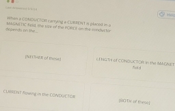 Hen 
When a CONOUCTOW carrying a CURRENT as placed in a 
depends on the ... MAGNETIC Neld, me size of the FORCE on the canductor 
(NEI7HER of these) LE NGTH of CONDUCTOR In the MAGNET 
δ eld 
CUWRENT Nowing in the CONDUCTOR [BOTH of these]