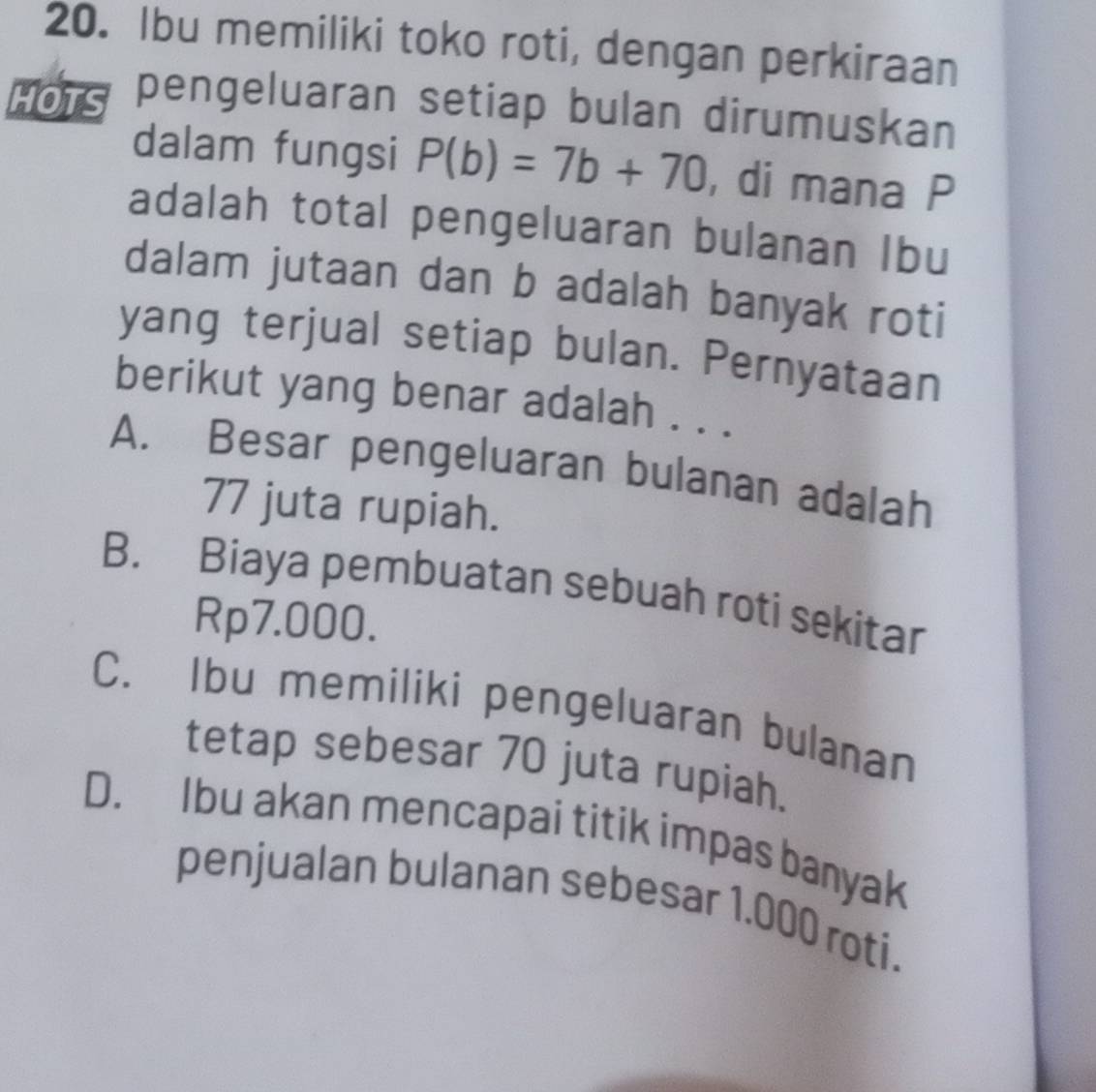 Ibu memiliki toko roti, dengan perkiraan
HOTS pengeluaran setiap bulan dirumuskan
dalam fungsi P(b)=7b+70 , di mana P
adalah total pengeluaran bulanan Ibu
dalam jutaan dan b adalah banyak roti
yang terjual setiap bulan. Pernyataan
berikut yang benar adalah . . .
A. Besar pengeluaran bulanan adalah
77 juta rupiah.
B. Biaya pembuatan sebuah roti sekitar
Rp7.000.
C. Ibu memiliki pengeluaran bulanan
tetap sebesar 70 juta rupiah.
D. Ibu akan mencapai titik impas banyak
penjualan bulanan sebesar 1.000 roti.