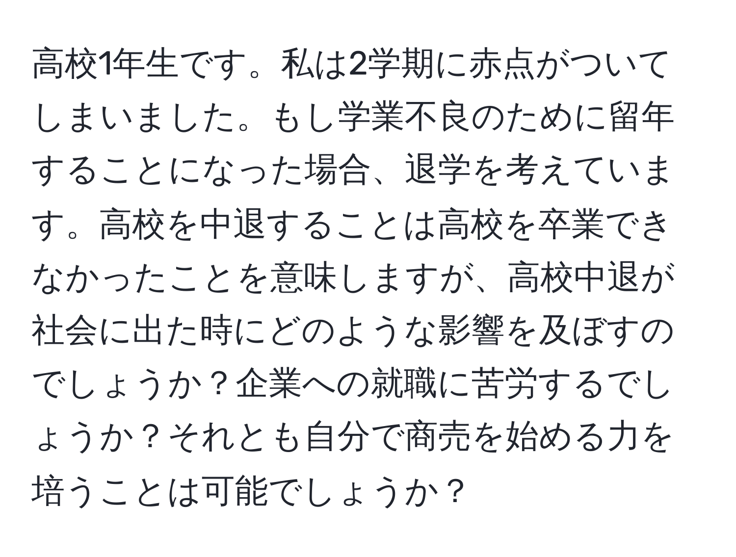 高校1年生です。私は2学期に赤点がついてしまいました。もし学業不良のために留年することになった場合、退学を考えています。高校を中退することは高校を卒業できなかったことを意味しますが、高校中退が社会に出た時にどのような影響を及ぼすのでしょうか？企業への就職に苦労するでしょうか？それとも自分で商売を始める力を培うことは可能でしょうか？