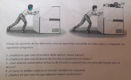 Dibuja los vectores de las diferentes fuerzas que están actuando en cada caso y a responder las 
siguientes preguntas: 
1. ¿Explica en qué caso el hombre debe aplicar mayor fuerza? 
2. ¿Explica en qué caso la fuerza de fricción o rozamiento es mayor? 
3. ¿Qué relación existe entre la fuerza de fricción o rozamiento y la masa del cuerpo que se 
desliza? 
4. ¿El peso en ambos casos es el mismo? Justifica tu respuesta 
5. ¿Explica en qué caso la caja adquiere mayor aceleración?