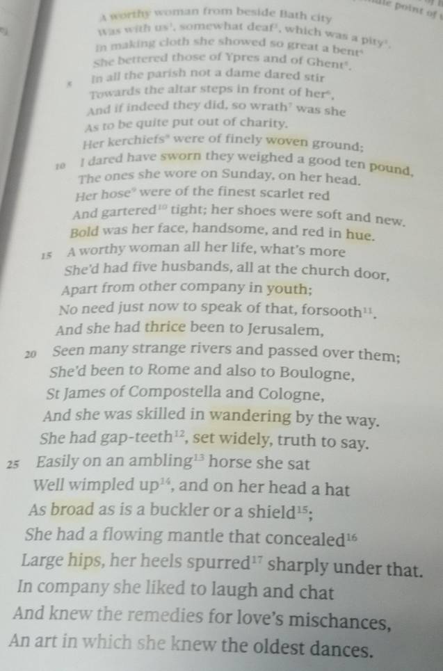 a worthy woman from beside Bath city 
Was with us^2 , somewhat deaf , which was a pity . 
In making cloth she showed so great a bent 
She bettered those of Ypres and of Ghent'. 
s In all the parish not a dame dared stir 
Towards the altar steps in front of her. 
And if indeed they did, so wrath? was she 
As to be quite put out of charity. 
Her kerchiefs" were of finely woven ground;
10 I dared have sworn they weighed a good ten pound, 
The ones she wore on Sunday, on her head. 
Her hose° were of the finest scarlet red 
And gartered 10 tight; her shoes were soft and new. 
Bold was her face, handsome, and red in hue. 
1s A worthy woman all her life, what’s more 
She'd had five husbands, all at the church door, 
Apart from other company in youth; 
No need just now to speak of that, forsooth¹. 
And she had thrice been to Jerusalem, 
20 Seen many strange rivers and passed over them; 
She'd been to Rome and also to Boulogne, 
St James of Compostella and Cologne, 
And she was skilled in wandering by the way. 
She had gap -1 te eth^1 , set widely, truth to say. 
25 Easily on an amblin g^(13) horse she sat 
Well wimpled up^(14) , and on her head a hat 
As broad as is a buckler or a shi eld^(15); 
She had a flowing mantle that concealed¹ 
Large hips, her heels spurr ed^(17) sharply under that. 
In company she liked to laugh and chat 
And knew the remedies for love’s mischances, 
An art in which she knew the oldest dances.