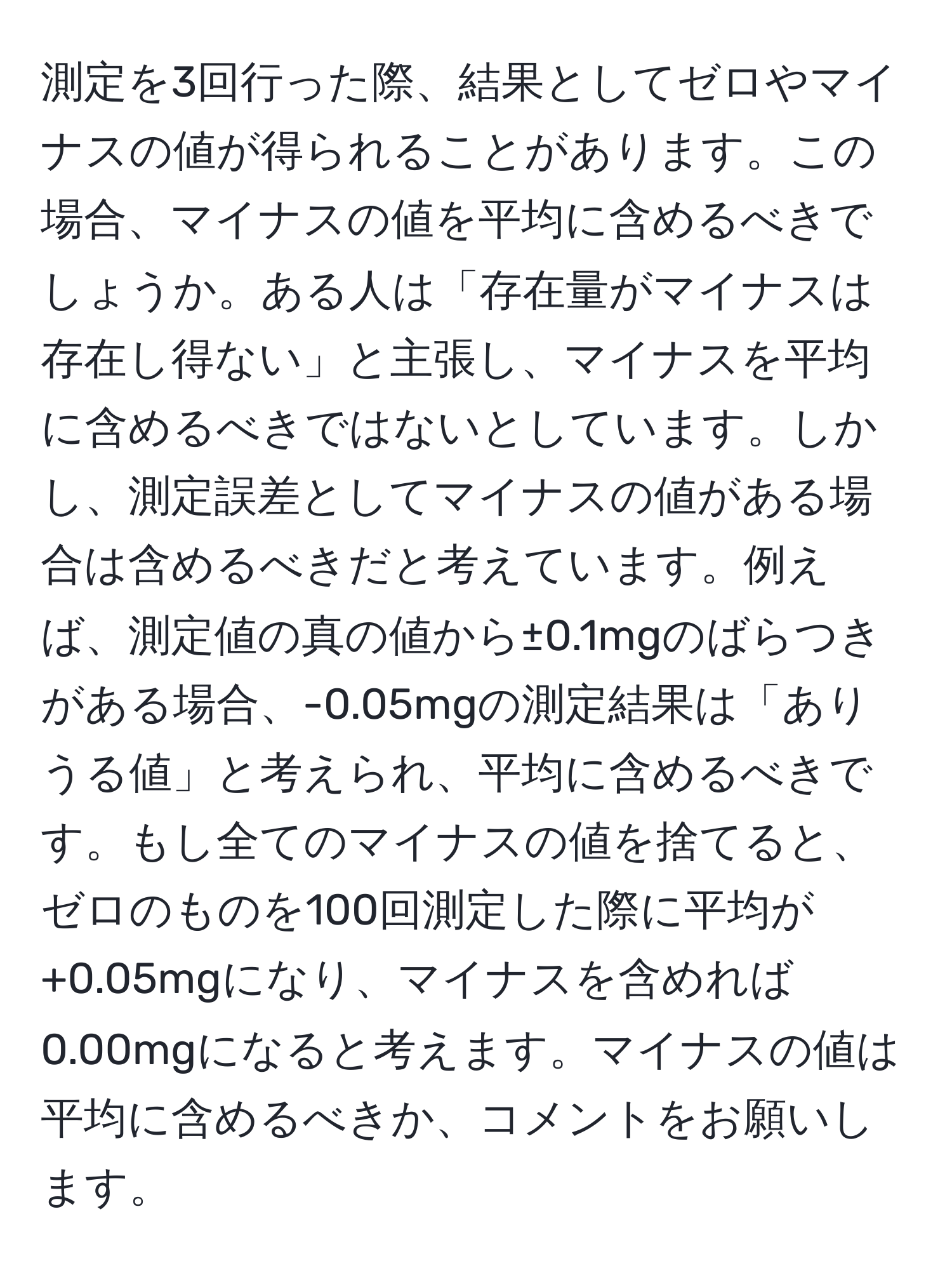 測定を3回行った際、結果としてゼロやマイナスの値が得られることがあります。この場合、マイナスの値を平均に含めるべきでしょうか。ある人は「存在量がマイナスは存在し得ない」と主張し、マイナスを平均に含めるべきではないとしています。しかし、測定誤差としてマイナスの値がある場合は含めるべきだと考えています。例えば、測定値の真の値から±0.1mgのばらつきがある場合、-0.05mgの測定結果は「ありうる値」と考えられ、平均に含めるべきです。もし全てのマイナスの値を捨てると、ゼロのものを100回測定した際に平均が+0.05mgになり、マイナスを含めれば0.00mgになると考えます。マイナスの値は平均に含めるべきか、コメントをお願いします。