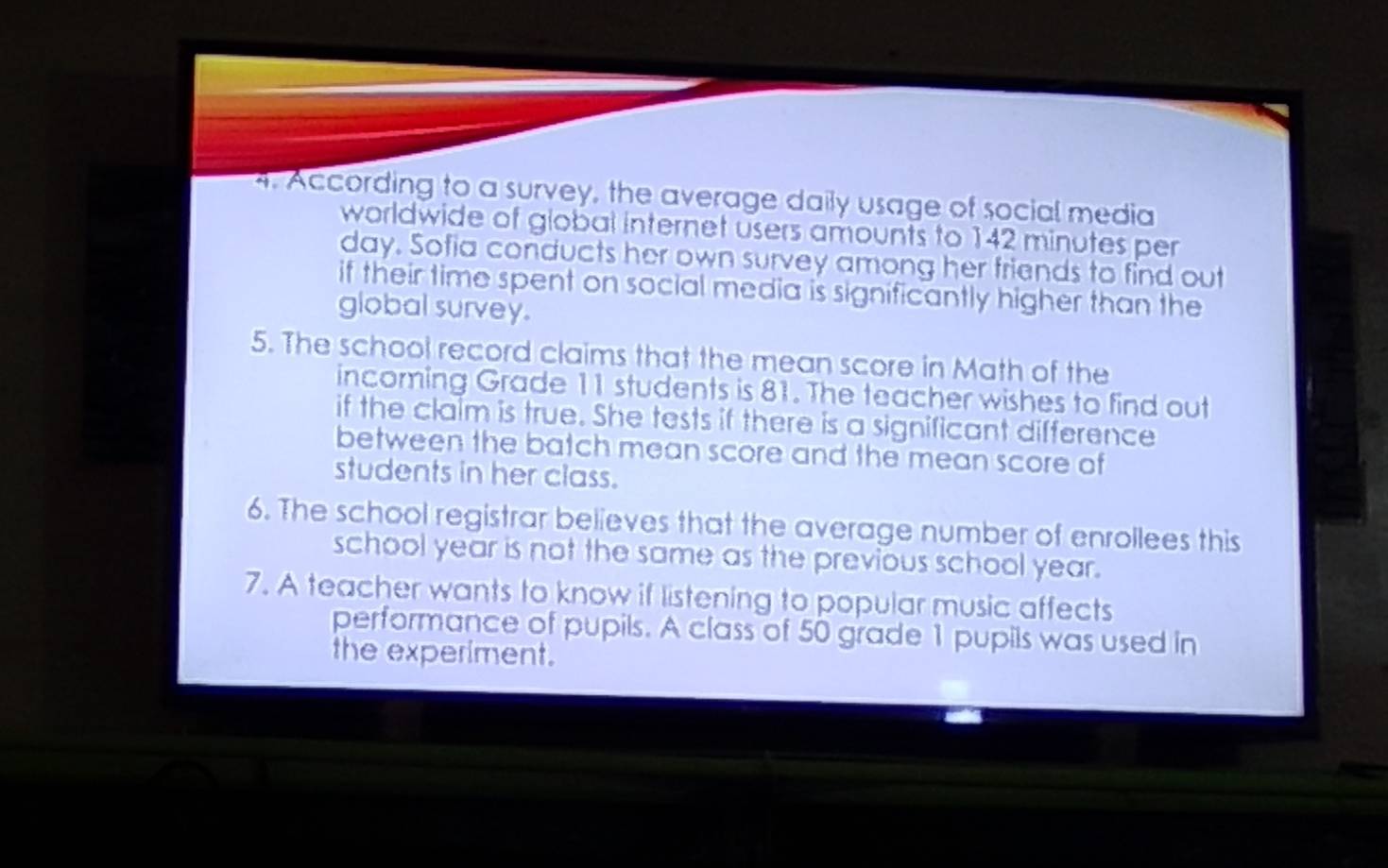 According to a survey, the average daily usage of social media 
worldwide of global internet users amounts to 142 minutes per
day. Sofia conducts her own survey among her friends to find out 
if their time spent on social media is significantly higher than the 
global survey. 
5. The school record claims that the mean score in Math of the 
incoming Grade 11 students is 81. The teacher wishes to find out 
if the claim is true. She tests if there is a significant difference 
between the batch mean score and the mean score of 
students in her class. 
6. The school registrar believes that the average number of enrollees this 
school year is not the same as the previous school year. 
7. A teacher wants to know if listening to popular music affects 
performance of pupils. A class of 50 grade 1 pupils was used in 
the experiment.