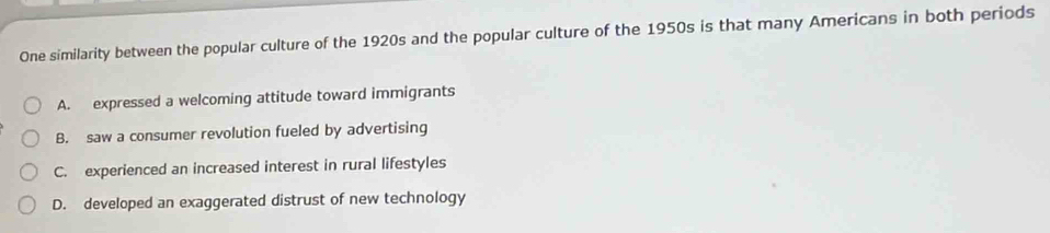 One similarity between the popular culture of the 1920s and the popular culture of the 1950s is that many Americans in both periods
A. expressed a welcoming attitude toward immigrants
B. saw a consumer revolution fueled by advertising
C. experienced an increased interest in rural lifestyles
D. developed an exaggerated distrust of new technology