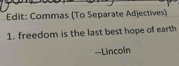 Edit: Commas (To Separate Adjectives) 
1. freedom is the last best hope of earth 
--Lincoln