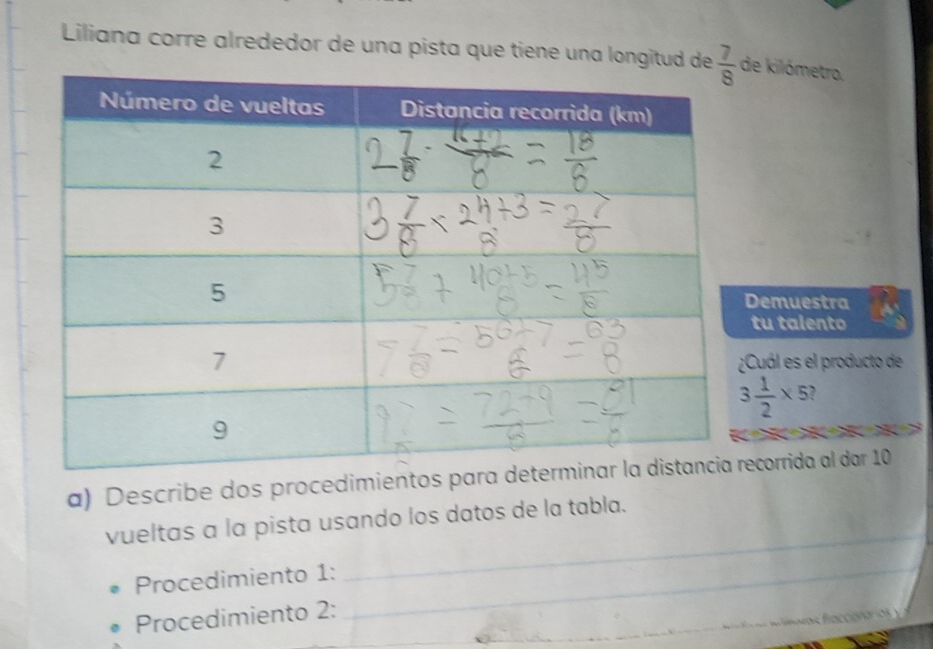 Liliana corre alrededor de una pista que tiene una longitud de e kilómetro.
emuestra
tu talento
Cuál es el producto de
3 1/2 * 5

a) Describe dos procedimientos para decorrida al dar 10
vueltas a la pista usando los datos de la tabla.
Procedimiento 1:_
_
Procedimiento 2:_