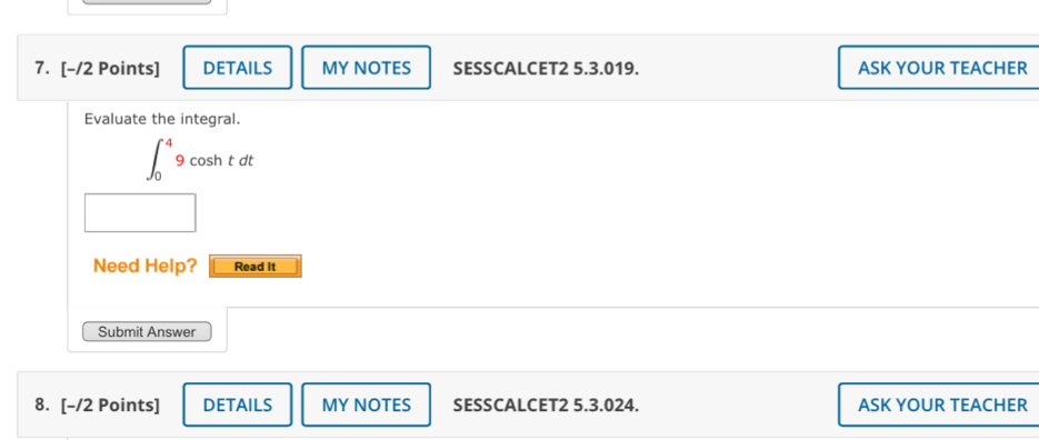 DETAILS MY NOTES SESSCALCET2 5.3.019. ASK YOUR TEACHER 
Evaluate the integral.
∈t _0^(49cos htdt
□) 
Need Help? Read It 
Submit Answer 
8. [-/2 Points] DETAILS MY NOTES SESSCALCET2 5.3.024. ASK YOUR TEACHER