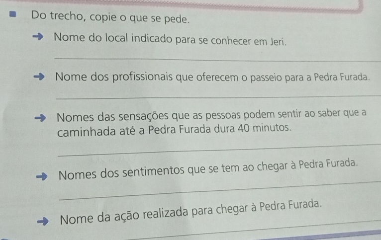 Do trecho, copie o que se pede. 
Nome do local indicado para se conhecer em Jeri. 
_ 
Nome dos profissionais que oferecem o passeio para a Pedra Furada. 
_ 
Nomes das sensações que as pessoas podem sentir ao saber que a 
caminhada até a Pedra Furada dura 40 minutos. 
_ 
_ 
Nomes dos sentimentos que se tem ao chegar à Pedra Furada. 
_ 
Nome da ação realizada para chegar à Pedra Furada.