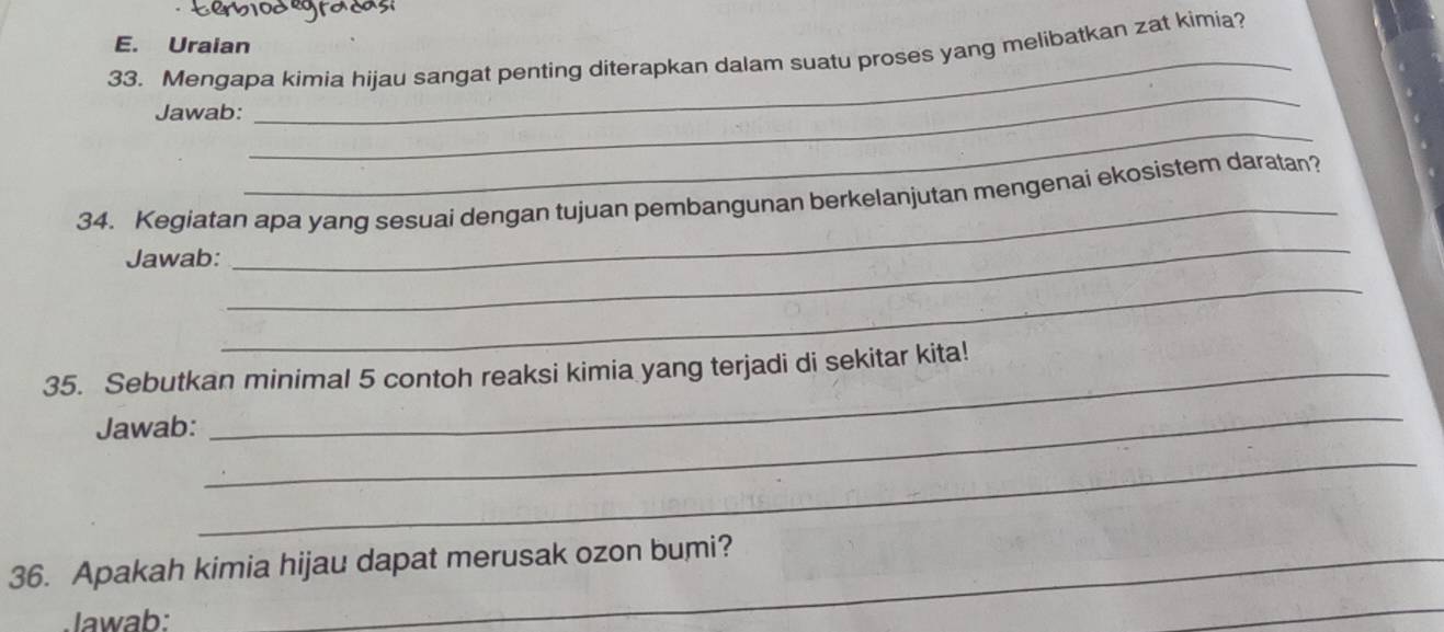 Uraian 
33. Mengapa kimia hijau sangat penting diterapkan dalam suatu proses yang melibatkan zat kimia? 
_ 
_ 
Jawab: 
_ 
_ 
34. Kegiatan apa yang sesuai dengan tujuan pembangunan berkelanjutan mengenai ekosistem daratan? 
Jawab: 
_ 
_ 
35. Sebutkan minimal 5 contoh reaksi kimia yang terjadi di sekitar kita! 
Jawab: 
_ 
_ 
36. Apakah kimia hijau dapat merusak ozon bumi? 
lawab: 
_