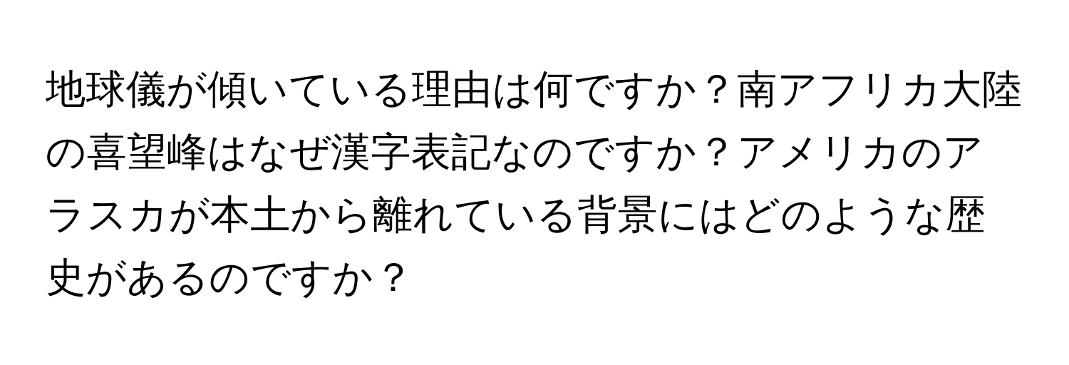 地球儀が傾いている理由は何ですか？南アフリカ大陸の喜望峰はなぜ漢字表記なのですか？アメリカのアラスカが本土から離れている背景にはどのような歴史があるのですか？