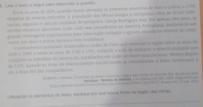 Leia o texto a seguir para responder à questão. 
Entre os anos de 1695, quando foram enviadas as primeiras amostras de ouro a Lisboa, e 1705, 
vésperas do levante emboaba, a população das Minas atingiu a vertiginosa cifra de 30 mil habi 
tantes, segundo o cálculo confiável do sertanista Garcia Rodrígues Pais. Em apenas dez anos, os 
sertões mineiros assistiram a um rush sem precedentes na América Portuguesa, deslocando um 
grande contingente populacional para uma região inóspita e agreste, situada no interior do conti 
nente, em meio a matos densos e rios caudalosos. 
O povoamento acelerado desencadeou ondas de fome que varreram a região entre os anos de
1698 e 1699, e entre os anos de 1700 e 1701, ceifando a vida de milhares e desestruturando por 
completo os trabalhos de mineração, paralisados em razão do êxodo populacional. Mesmo depois 
de 1705, quando as rotas de abastecimento encontravam-se consolidadas; a fome continuaria a 
ser a mais fiel das companheiras. 
ROMEIRO, Adriana. Os sertões da fome: a história trágica das minas de ouro em fins do século XVII 
Seculum - Revista de História, João Pessoa, jul /dez. 2008. Disponível em 
https://períodicos.ufpb.br/ojs2/index.php/srh/article/view/11413/6527. Acesso em/ 12 jan. 2023. 
_ 
Utilizando os elementos do texto, explique por que houve fome na região das minas.