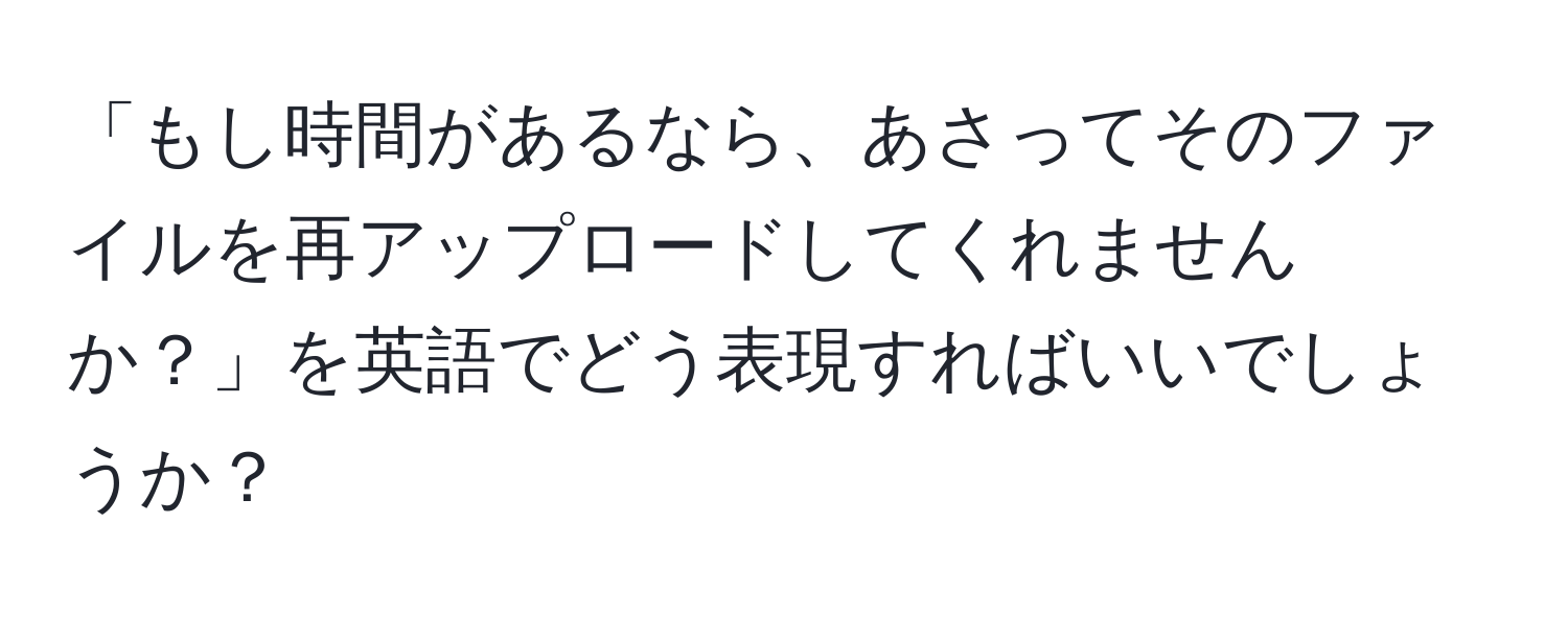 「もし時間があるなら、あさってそのファイルを再アップロードしてくれませんか？」を英語でどう表現すればいいでしょうか？