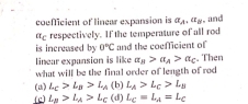 coofficient of linear expansion is a_A, a_B
a£ respectively. If the temperature of all rod . and
is increased by 0°C and the coefficient of
linear expansion is like a_B>a_A>a_C. Then
what will be the final order of length of rod
(a) L_C>L_B>L_A (b) L_A>L_C>L_B
(c) L_B>L_A>L_C (d) L_C=L_A=L_C