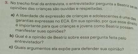 No trecho final da entrevista, o entrevistador pergunta a Beatriz se a 
opiniões das crianças são ouvidas e respeitadas. 
a) A liberdade de expressão de crianças e adolescentes é uma das 
garantias expressas no ECA. Em sua opinião, por que esse direito 
é importante para que crianças e jovens como Beatriz possam 
manifestar suas opiniões? 
b) Qual é a opinião de Beatriz sobre essa pergunta feita pelo 
entrevistador? 
c) Quais argumentos ela expõe para defender sua opinião?