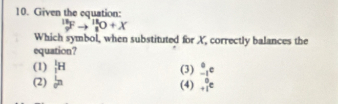 Given the equation:
_9^((18)Fto _8^(18)O+X
Which symbol, when substituted for X, correctly balances the
equation?
(1) _1^1H (3) _(-1)°c
(2) _0^1n (4) beginarray)r 0 +1endarray e