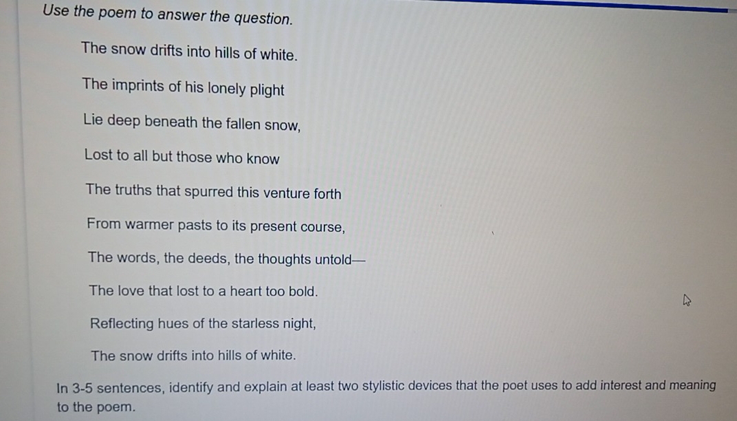 Use the poem to answer the question. 
The snow drifts into hills of white. 
The imprints of his lonely plight 
Lie deep beneath the fallen snow, 
Lost to all but those who know 
The truths that spurred this venture forth 
From warmer pasts to its present course, 
The words, the deeds, the thoughts untold--- 
The love that lost to a heart too bold. 
Reflecting hues of the starless night, 
The snow drifts into hills of white. 
In 3-5 sentences, identify and explain at least two stylistic devices that the poet uses to add interest and meaning 
to the poem.
