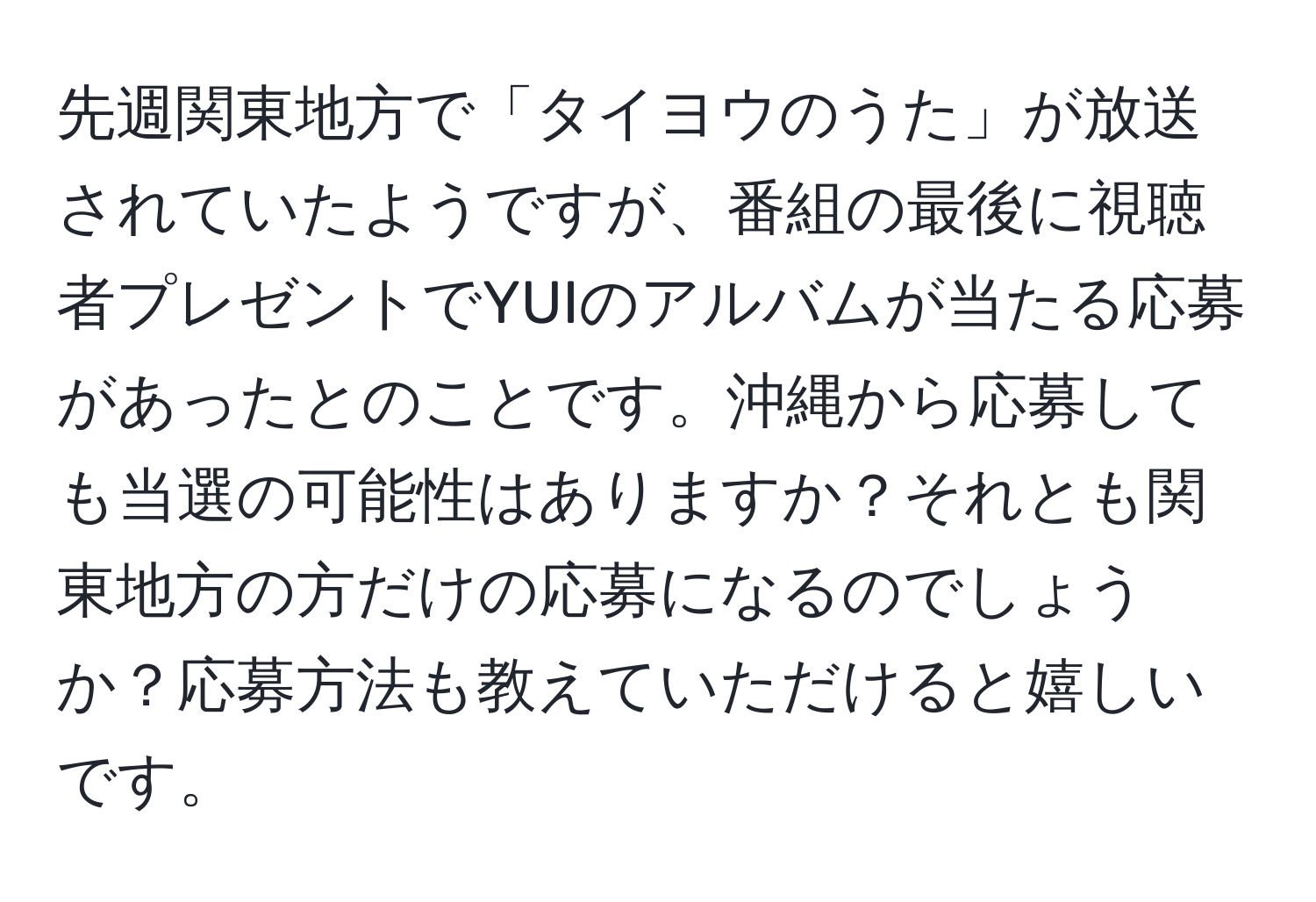 先週関東地方で「タイヨウのうた」が放送されていたようですが、番組の最後に視聴者プレゼントでYUIのアルバムが当たる応募があったとのことです。沖縄から応募しても当選の可能性はありますか？それとも関東地方の方だけの応募になるのでしょうか？応募方法も教えていただけると嬉しいです。