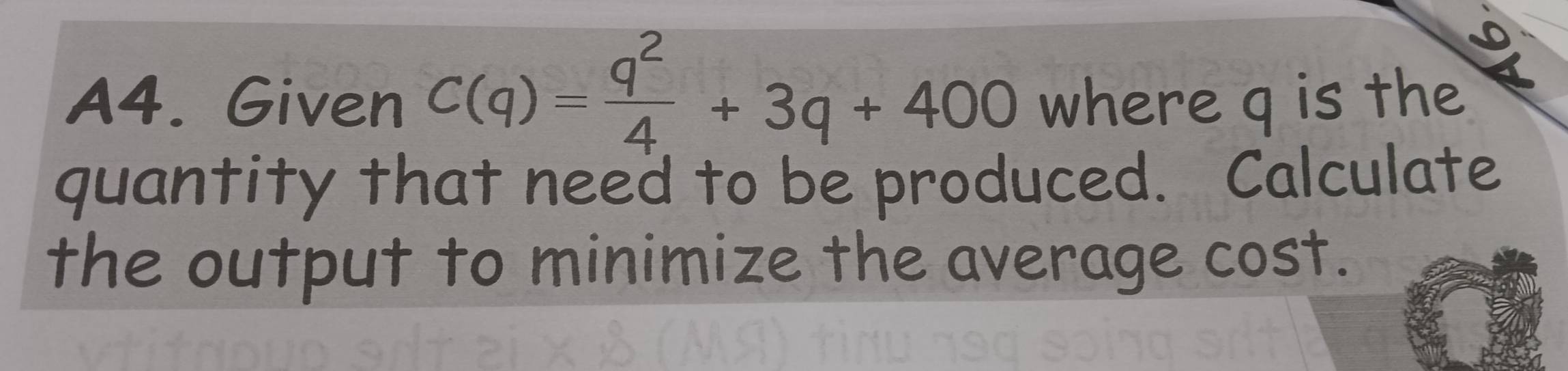 A4. Given C(q)= q^2/4 +3q+400 where q is the 
quantity that need to be produced. Calculate 
the output to minimize the average cost.