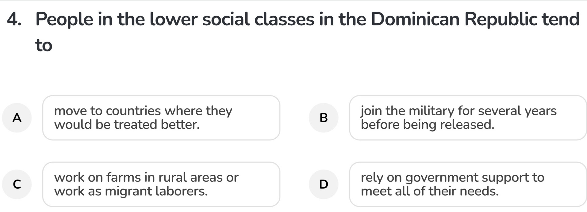 People in the lower social classes in the Dominican Republic tend
to
A
move to countries where they join the military for several years
B
would be treated better. before being released.
C
work on farms in rural areas or rely on government support to
D
work as migrant laborers. meet all of their needs.