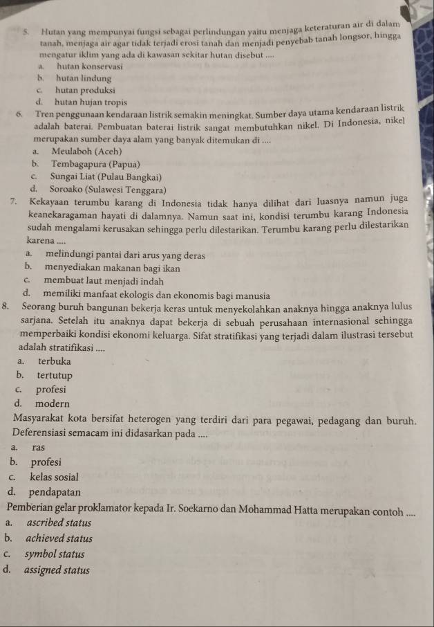 Hutan yang mempunyai fungsi sebagai perlindungan yaitu menjaga keteraturan air di dalam
tanah, menjaga air agar tidak terjadi erosi tanah dan menjadi penyebab tanah longsor, hingga
mengatur iklim yang ada di kawasan sekitar hutan disebut ....
a. hutan konservasi
b. hutan lindung
c. hutan produksi
d. hutan hujan tropis
6. Tren penggunaan kendaraan listrik semakin meningkat. Sumber daya utama kendaraan listrik
adalah baterai. Pembuatan baterai listrik sangat membutuhkan nikel. Di Indonesia, nike]
merupakan sumber daya alam yang banyak ditemukan di ....
a. Meulaboh (Aceh)
b. Tembagapura (Papua)
c. Sungai Liat (Pulau Bangkai)
d. Soroako (Sulawesi Tenggara)
7. Kekayaan terumbu karang di Indonesia tidak hanya dilihat dari luasnya namun juga
keanekaragaman hayati di dalamnya. Namun saat ini, kondisi terumbu karang Indonesia
sudah mengalami kerusakan sehingga perlu dilestarikan. Terumbu karang perlu dilestarikan
karena ....
a. melindungi pantai dari arus yang deras
b. menyediakan makanan bagi ikan
c. membuat laut menjadi indah
d. memiliki manfaat ekologis dan ekonomis bagi manusia
8. Seorang buruh bangunan bekerja keras untuk menyekolahkan anaknya hingga anaknya lulus
sarjana. Setelah itu anaknya dapat bekerja di sebuah perusahaan internasional sehingga
memperbaiki kondisi ekonomi keluarga. Sifat stratifikasi yang terjadi dalam ilustrasi tersebut
adalah stratifikasi ....
a. terbuka
b. tertutup
c. profesi
d. modern
Masyarakat kota bersifat heterogen yang terdiri dari para pegawai, pedagang dan buruh.
Deferensiasi semacam ini didasarkan pada ....
a. ras
b. profesi
c. kelas sosial
d. pendapatan
Pemberian gelar proklamator kepada Ir. Soekarno dan Mohammad Hatta merupakan contoh ....
a. ascribed status
b. achieved status
c. symbol status
d. assigned status