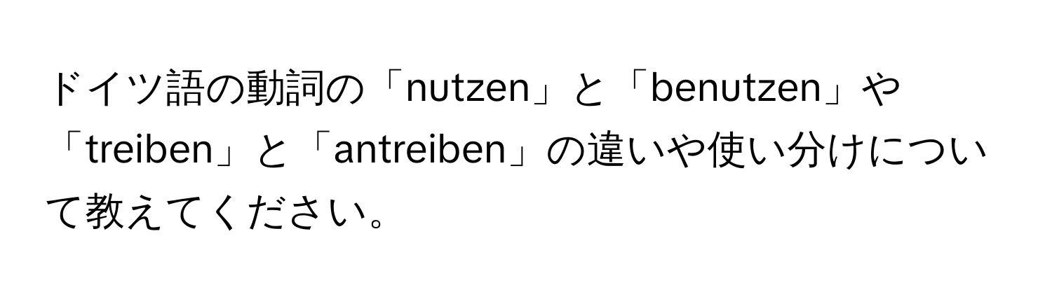 ドイツ語の動詞の「nutzen」と「benutzen」や「treiben」と「antreiben」の違いや使い分けについて教えてください。