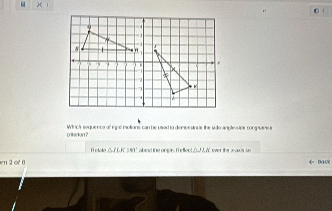 1 
( 
Which sequence of rigid motions can be used to demonstrate the side-angle-side congruence 
criterion? 
Rotate △ JLK180° about the origin. Reflect △ JLK over the x-axis so 
m 2 of 6 Back