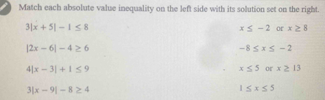 Match each absolute value inequality on the left side with its solution set on the right.
3|x+5|-1≤ 8
x≤ -2 or x≥ 8
|2x-6|-4≥ 6
-8≤ x≤ -2
4| x-3|+1≤ 9
x≤ 5 or x≥ 13
3| |x-9|-8≥ 4
1≤ x≤ 5