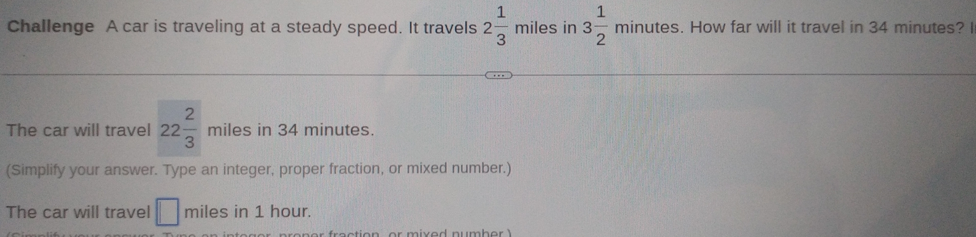 Challenge A car is traveling at a steady speed. It travels 2 1/3  miles in 3 1/2 minutes s. How far will it travel in 34 minutes? I 
The car will travel 22 2/3  miles in 34 minutes. 
(Simplify your answer. Type an integer, proper fraction, or mixed number.) 
The car will travel □ miles in 1 hour.