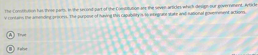 The Constitution has three parts. In the second part of the Constitution are the seven articles which design our government. Article
V contains the amending process. The purpose of having this capability is to integrate state and national government actions.
A True
B  False