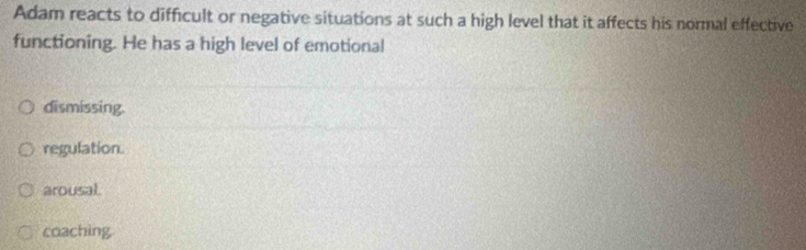 Adam reacts to difficult or negative situations at such a high level that it affects his normal effective
functioning. He has a high level of emotional
dismissing.
regulation.
arousal.
coaching