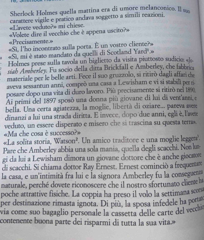 Sherlock Holmes quella mattina era di umore melanconico. Il suo
carattere vigile e pratico andava soggetto a simili reazioni.
«Lavete veduto?» mi chiese.
«Volete dire il vecchio che è appena uscito?»
«Precisamente.»
«Sì, l’ho incontrato sulla porta. È un vostro cliente?»
«Sì, mi è stato mandato da quelli di Scotland Yard¹.»
Holmes prese sulla tavola un biglietto da visita piuttosto sudicio: «/o-
siah Amberley. Fu socio della ditta Brickfall e Amberley, che fabbrica
materiale per le belle arti. Fece il suo gruzzolo, si ritirò dagli affari che
aveva sessantun anni, comprò una casa a Lewisham e vi si stabilì per ri-
posare dopo una vita di duro lavoro. Più precisamente si ritirò nel 1890.
Ai primi del 1897 sposò una donna più giovane di lui di vent'anni, e
bella. Una certa agiatezza, la moglie, libertà di oziare... pareva avere
dinanzi a lui una strada diritta. E invece, dopo due anni, egli è, l'avete
veduto, un essere disperato e misero che si trascina su questa terra».
«Ma che cosa è successo?»
«La solita storia, Watson². Un amico traditore e una moglie leggera’.
Pare che Amberley abbia una sola mania, quella degli scacchi. Non lun-
gi da lui a Lewisham dimora un giovane dottore che è anche giocatore
di scacchi. Si chiama dottor Ray Ernest. Ernest cominciò a frequentare
la casa, e un’intimità fra lui e la signora Amberley fu la conseguenza
naturale, perché dovete riconoscere che il nostro sfortunato cliente ha
poche attrattive fisiche. La coppia ha preso il volo la settimana scorsa
per destinazione rimasta ignota. Di più, la sposa infedele ha portato
via come suo bagaglio personale la cassetta delle carte del vecchio
contenente buona parte dei risparmi di tutta la sua vita.»