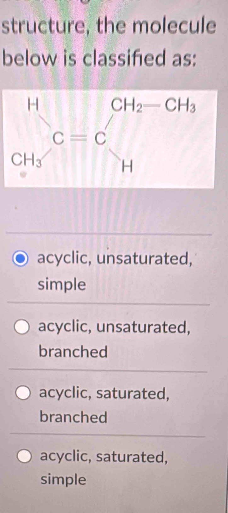 structure, the molecule
below is classified as:
acyclic, unsaturated,
simple
acyclic, unsaturated,
branched
acyclic, saturated,
branched
acyclic, saturated,
simple