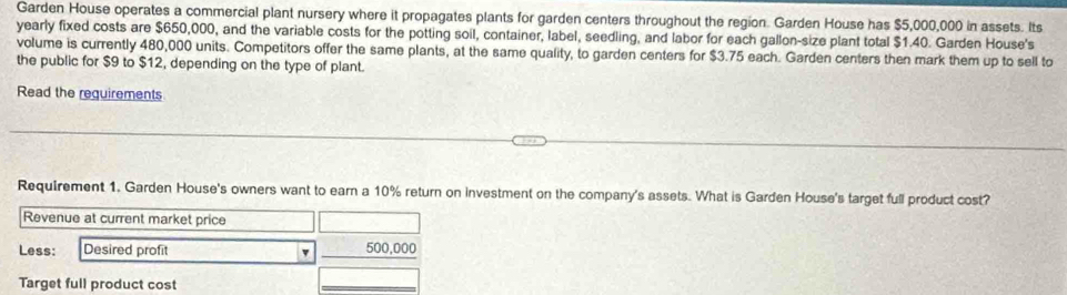 Garden House operates a commercial plant nursery where it propagates plants for garden centers throughout the region. Garden House has $5,000,000 in assets. Its 
yearly fixed costs are $650,000, and the variable costs for the potting soil, container, label, seedling, and labor for each gallon-size plant total $1.40. Garden House's 
volume is currently 480,000 units. Competitors offer the same plants, at the same quality, to garden centers for $3.75 each. Garden centers then mark them up to sell to 
the public for $9 to $12, depending on the type of plant. 
Read the requirements 
Requirement 1, Garden House's owners want to earn a 10% return on investment on the company's assets. What is Garden House's target full product cost? 
Revenue at current market price 
Less: Desired profit _ 500,000
Target full product cost 
_