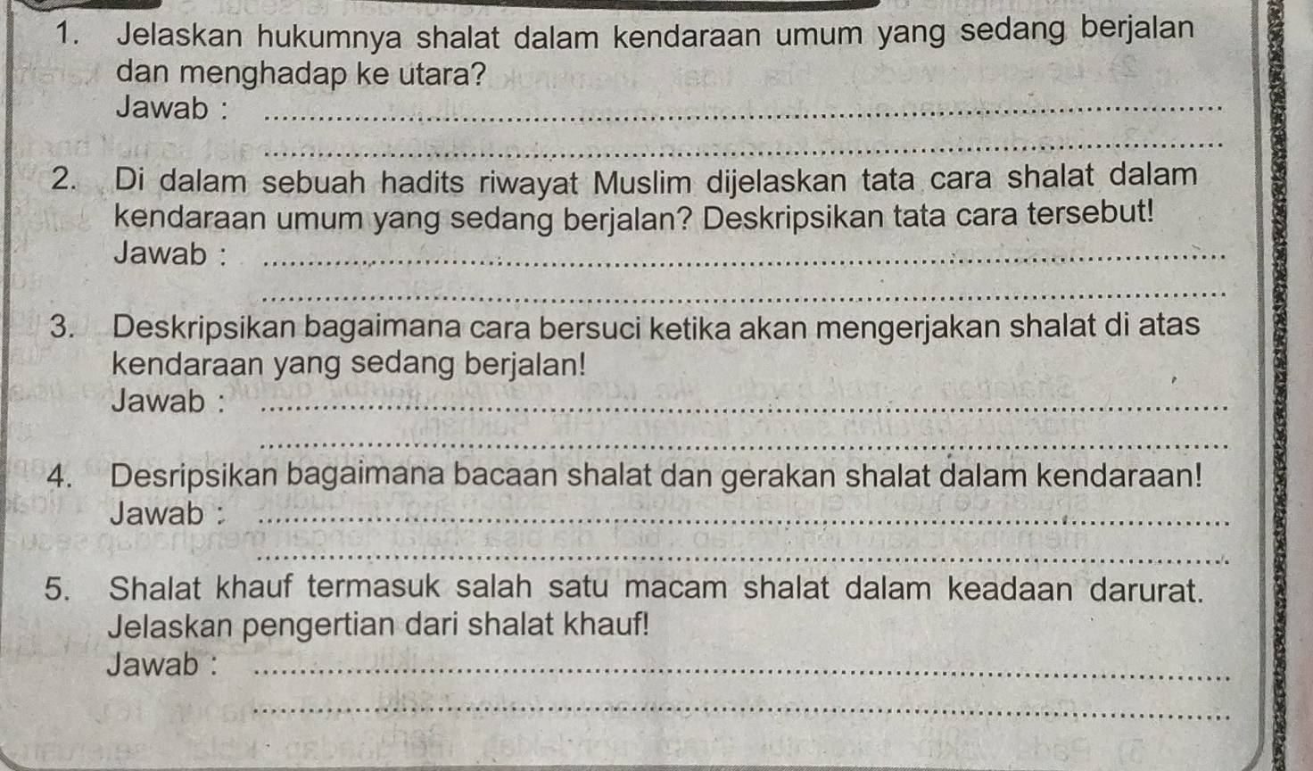 Jelaskan hukumnya shalat dalam kendaraan umum yang sedang berjalan 
dan menghadap ke utara? 
Jawab :_ 
_ 
2. Di dalam sebuah hadits riwayat Muslim dijelaskan tata cara shalat dalam 
kendaraan umum yang sedang berjalan? Deskripsikan tata cara tersebut! 
Jawab :_ 
_ 
3. Deskripsikan bagaimana cara bersuci ketika akan mengerjakan shalat di atas 
kendaraan yang sedang berjalan! 
Jawab :_ 
_ 
4. Desripsikan bagaimana bacaan shalat dan gerakan shalat dalam kendaraan! 
Jawab :_ 
_ 
5. Shalat khauf termasuk salah satu macam shalat dalam keadaan darurat. 
Jelaskan pengertian dari shalat khauf! 
Jawab :_ 
_ 
_