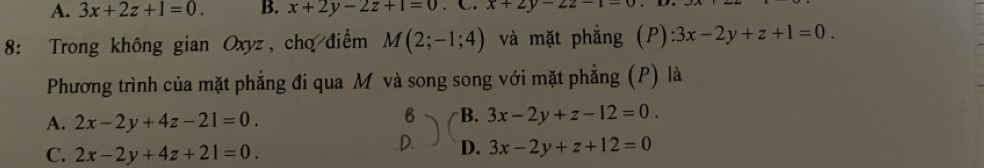 A. 3x+2z+1=0. B. x+2y-2z+1=0. C. x+2y-22-1-0
8: Trong không gian Oxyz, cho điểm M(2;-1;4) và mặt phẳng (P): 3x-2y+z+1=0. 
Phương trình của mặt phẳng đi qua M và song song với mặt phẳng (P) là
A. 2x-2y+4z-21=0. 
B B. 3x-2y+z-12=0.
C. 2x-2y+4z+21=0..D. D. 3x-2y+z+12=0