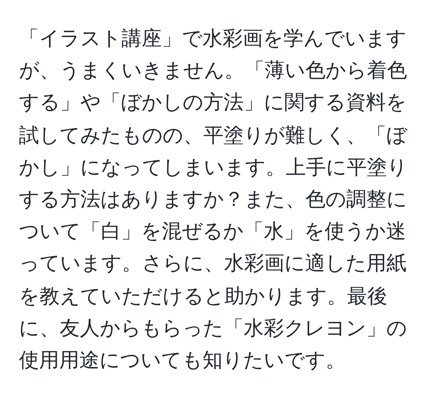 「イラスト講座」で水彩画を学んでいますが、うまくいきません。「薄い色から着色する」や「ぼかしの方法」に関する資料を試してみたものの、平塗りが難しく、「ぼかし」になってしまいます。上手に平塗りする方法はありますか？また、色の調整について「白」を混ぜるか「水」を使うか迷っています。さらに、水彩画に適した用紙を教えていただけると助かります。最後に、友人からもらった「水彩クレヨン」の使用用途についても知りたいです。