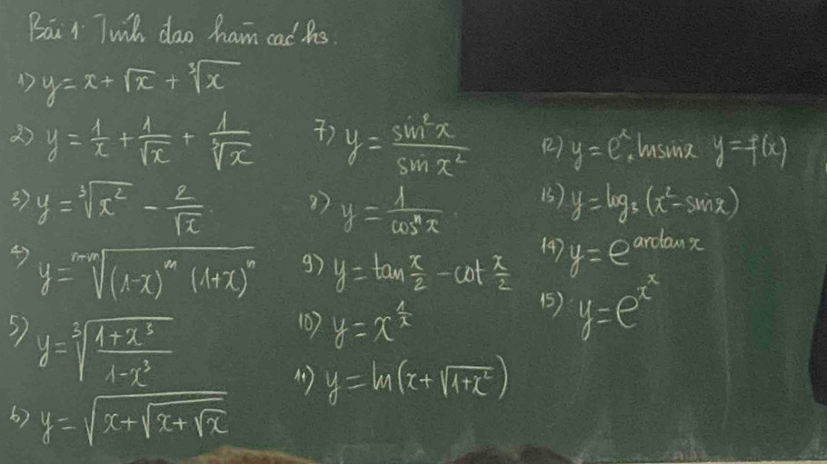 Bai r Twil dao ham cad hs 
1 y=x+sqrt(x)+sqrt[3](x)
) 
2) y= 1/x + 1/sqrt(x) + 1/sqrt[3](x)  y= sin^2x/sin x^2  (2) y=e^x husing y=f(x)
37 y=sqrt[3](x^2)- 2/sqrt(x)  y= 1/cos^n  y=log _3(x^2-sin x)
27 
() 
4) y=sqrt[m]((1-x)^m)(1+x)^n
(4) 
g) y=tan  x/2 -cot  x/2  y=e ardanx 
5) y=sqrt[3](frac 1+x^3)1-x^3
107 y=x^(frac 1)x
(5) y=e^(x^x)
4) y=ln (x+sqrt(1+x^2))
6) y=sqrt(x+sqrt x+sqrt x)