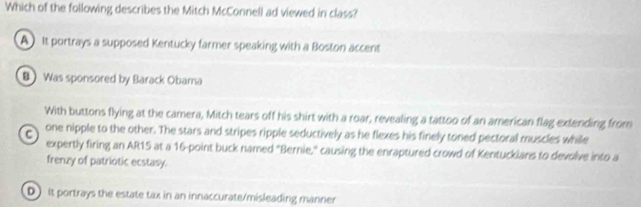 Which of the following describes the Mitch McConnell ad viewed in class?
A) It portrays a supposed Kentucky farmer speaking with a Boston accent
B) Was sponsored by Barack Obama
With buttons flying at the camera, Mitch tears off his shirt with a roar, revealing a tattoo of an american flag extending from
a one nipple to the other. The stars and stripes ripple seductively as he flexes his finely toned pectoral muscles while
expertly firing an AR15 at a 16 -point buck named "Bernie," causing the enraptured crowd of Kentuckians to devolve into a
frenzy of patriotic ecstasy.
D it portrays the estate tax in an innaccurate/misleading manner