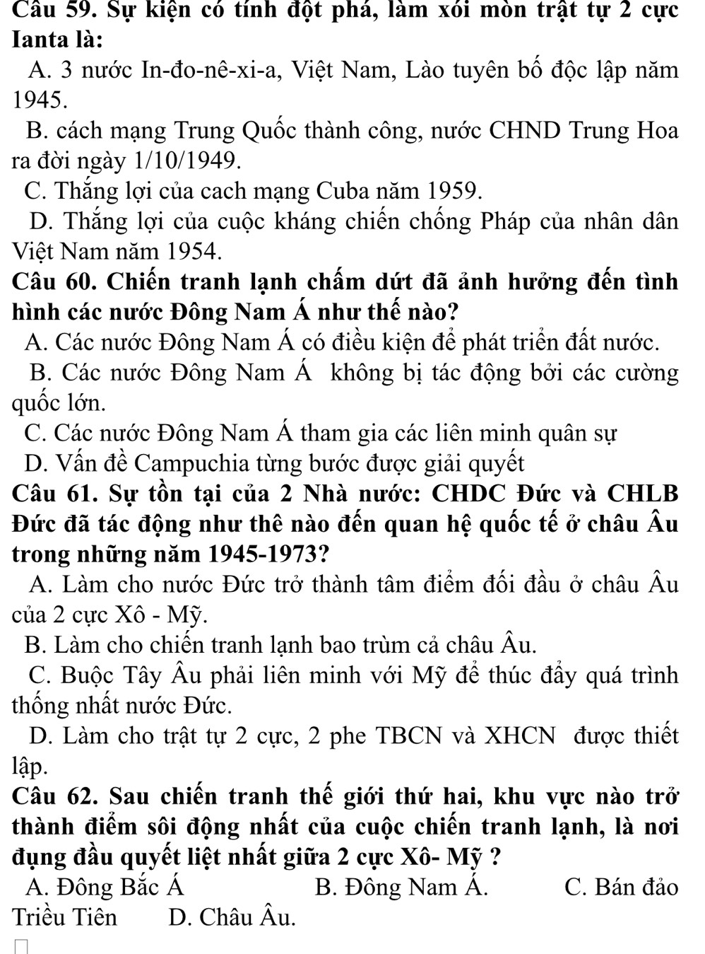 Sự kiện có tính đột phá, làm xói mòn trật tự 2 cực
Ianta là:
A. 3 nước In-đo-nê-xi-a, Việt Nam, Lào tuyên bố độc lập năm
1945.
B. cách mạng Trung Quốc thành công, nước CHND Trung Hoa
ra đời ngày 1/10/1949.
C. Thắng lợi của cach mạng Cuba năm 1959.
D. Thắng lợi của cuộc kháng chiến chống Pháp của nhân dân
Việt Nam năm 1954.
Câu 60. Chiến tranh lạnh chấm dứt đã ảnh hưởng đến tình
hình các nước Đông Nam Á như thế nào?
A. Các nước Đông Nam Á có điều kiện để phát triển đất nước.
B. Các nước Đông Nam Á không bị tác động bởi các cường
quốc lớn.
C. Các nước Đông Nam Á tham gia các liên minh quân sự
D. Vấn đề Campuchia từng bước được giải quyết
Câu 61. Sự tồn tại của 2 Nhà nước: CHDC Đức và CHLB
Đức đã tác động như thê nào đến quan hệ quốc tế ở châu Âu
trong những năm 1945-1973?
A. Làm cho nước Đức trở thành tâm điểm đối đầu ở châu Âu
của 2 cực Xô - Mỹ.
B. Làm cho chiến tranh lạnh bao trùm cả châu Âu.
C. Buộc Tây Âu phải liên minh với Mỹ để thúc đầy quá trình
thống nhất nước Đức.
D. Làm cho trật tự 2 cực, 2 phe TBCN và XHCN được thiết
lập.
Câu 62. Sau chiến tranh thế giới thứ hai, khu vực nào trở
thành điểm sôi động nhất của cuộc chiến tranh lạnh, là nơi
đụng đầu quyết liệt nhất giữa 2 cực Xô- Mỹ ?
A. Đông Bắc Á B. Đông Nam Á. C. Bán đảo
Triều Tiên D. Châu Âu.