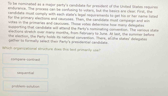 To be nominated as a major party's candidate for president of the United States requires
endurance. The process can be confusing to voters, but the basics are clear. First, the
candidate must comply with each state's legal requirements to get his or her name listed
for the primary elections and caucuses. Then, the candidate must campaign and win
votes in the primaries and caucuses. Those votes determine how many delegates
supporting that candidate will attend the Party's nominating convention. The various state
elections stretch over many months, from February to June. At last, the summer before
the election, the Party holds its national convention. There, all the states' delegates
gather to formally select their Party's presidential candidate.
Which organizational structure does this text primarily use?
compare-contrast
sequential
problem-solution