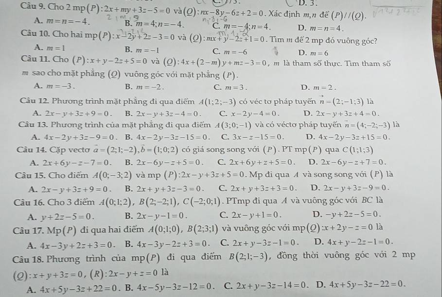 D. 3 .
Câu 9. Cho 2 mp(P): . Xác định m,n đề (P)//(Q).
và (Q):nx-8y-6z+2=0
A. m=n=-4. B. m=4;n=-4. C. m=-4;n=4. D. m=n=4.
Câu 10. Cho hai mp(P):x-2y+2z-3=0 và (Q):mx+y-2z+1=0. Tìm m để 2 mp đó vuông góc?
A. m=1 B. m=-1 C. m=-6 D. m=6
Câu 11. Cho (P):x+y-2z+5=0 và (Q): 4x+(2-m)y+mz-3=0 , m là tham : A' thực. Tìm tham số
m sao cho mặt phẳng (Q) vuông góc với mặt phẳng (P).
A. m=-3. B. m=-2. C. m=3. D. m=2.
Câu 12. Phương trình mặt phẳng đi qua điểm A(1;2;-3) có véc tơ pháp tuyến vector n=(2;-1;3) là
A. 2x-y+3z+9=0. B. 2x-y+3z-4=0. C. x-2y-4=0. D. 2x-y+3z+4=0.
Câu 13. Phương trình của mặt phẳng đi qua điểm A(3;0;-1) và có véctơ pháp tuyến vector n=(4;-2;-3) là
A. 4x-2y+3z-9=0 B. 4x-2y-3z-15=0. C. 3x-z-15=0. D. 4x-2y-3z+15=0.
Câu 14. Cặp vecto vector a=(2;1;-2),vector b=(1;0;2) có giá song song với (P). PT mp(P) qua C(1;1;3)
A. 2x+6y-z-7=0. B. 2x-6y-z+5=0. C. 2x+6y+z+5=0. D. 2x-6y-z+7=0.
Câu 15. Cho điểm A(0;-3;2) và mp (P): 2x-y+3z+5=0. Mp đi qua A và song song với (P) là
A. 2x-y+3z+9=0. B. 2x+y+3z-3=0. C. 2x+y+3z+3=0. D. 2x-y+3z-9=0.
Câu 16. Cho 3 điểm A(0;1;2),B(2;-2;1),C(-2;0;1). PTmp đi qua A và vuông góc với BC là
A. y+2z-5=0. B. 2x-y-1=0. C. 2x-y+1=0. D. -y+2z-5=0.
Câu 17. Mp(P) đi qua hai điểm A(0;1;0),B(2;3;1) và vuông góc với mp(Q) zx+2y-z=0 là
A. 4x-3y+2z+3=0. B. 4x-3y-2z+3=0. C. 2x+y-3z-1=0. D. 4x+y-2z-1=0.
Câu 18. Phương trình của mp(P) đi qua điểm B(2;1;-3) , đồng thời vuông góc với 2 mp
(2): x+y+3z=0 ,(R) 2x-y+z=0 là
A. 4x+5y-3z+22=0. B. 4x-5y-3z-12=0. C. 2x+y-3z-14=0 .D. 4x+5y-3z-22=0.