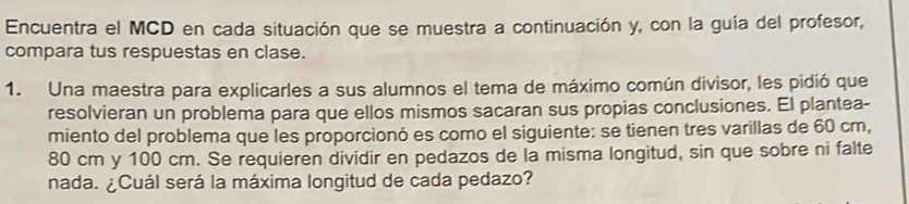 Encuentra el MCD en cada situación que se muestra a continuación y, con la guía del profesor, 
compara tus respuestas en clase. 
1. Una maestra para explicarles a sus alumnos el tema de máximo común divisor, les pidió que 
resolvieran un problema para que ellos mismos sacaran sus propias conclusiones. El plantea- 
miento del problema que les proporcionó es como el siguiente: se tienen tres varillas de 60 cm,
80 cm y 100 cm. Se requieren dividir en pedazos de la misma longitud, sin que sobre ni falte 
nada. ¿Cuál será la máxima longitud de cada pedazo?