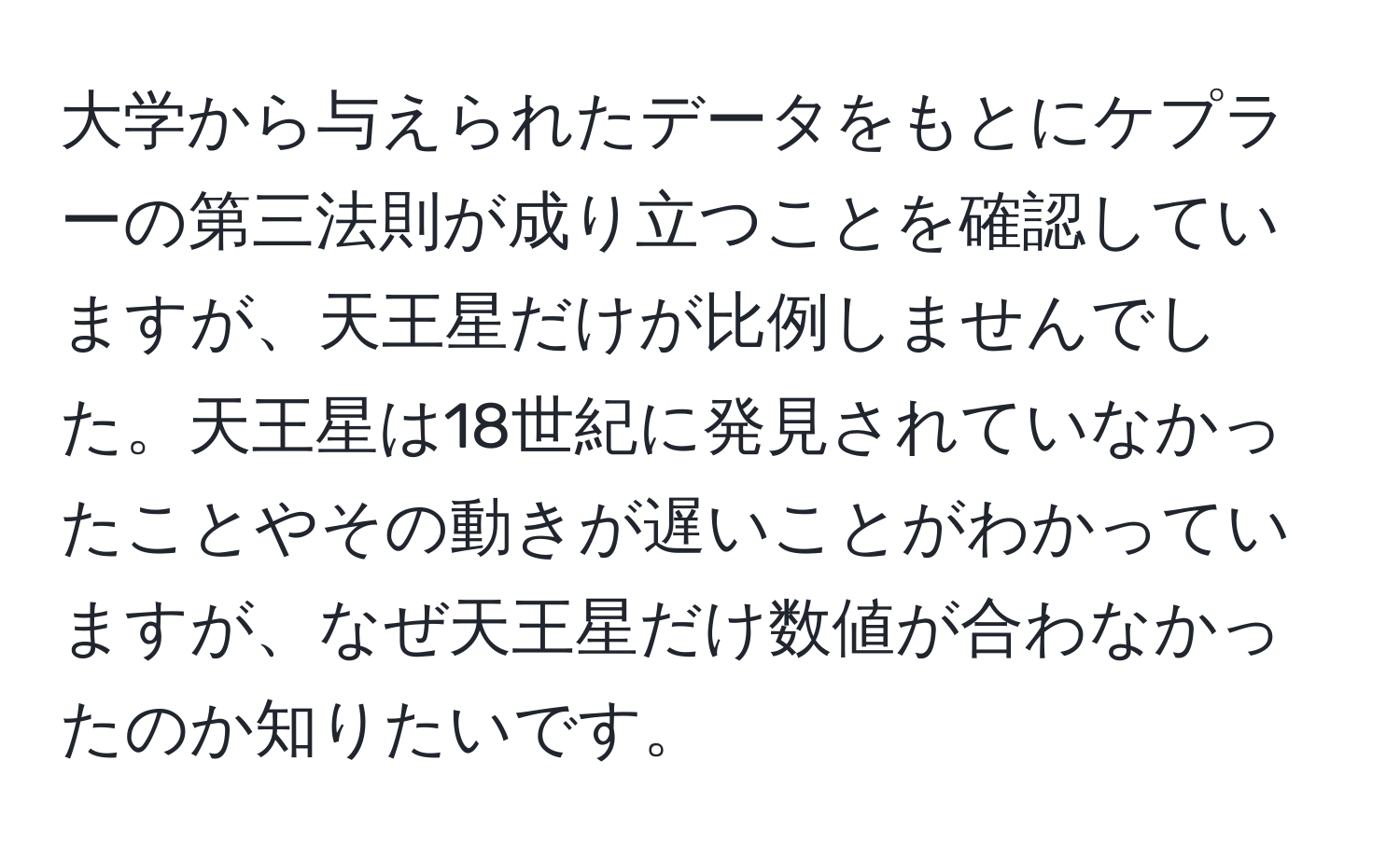 大学から与えられたデータをもとにケプラーの第三法則が成り立つことを確認していますが、天王星だけが比例しませんでした。天王星は18世紀に発見されていなかったことやその動きが遅いことがわかっていますが、なぜ天王星だけ数値が合わなかったのか知りたいです。