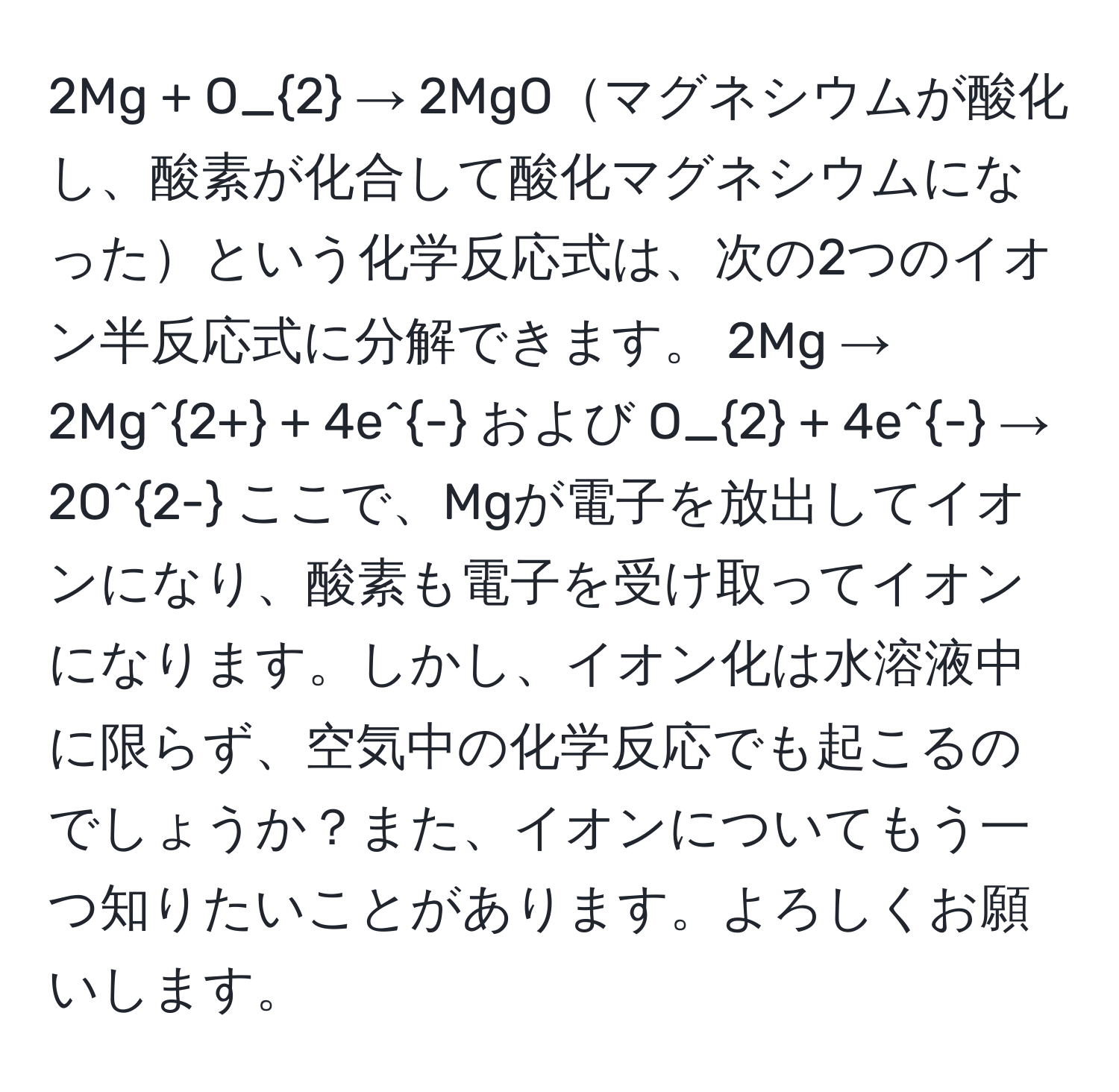 2Mg + O_2 → 2MgOマグネシウムが酸化し、酸素が化合して酸化マグネシウムになったという化学反応式は、次の2つのイオン半反応式に分解できます。 2Mg → 2Mg^(2+) + 4e^- および O_2 + 4e^- → 2O^(2-) ここで、Mgが電子を放出してイオンになり、酸素も電子を受け取ってイオンになります。しかし、イオン化は水溶液中に限らず、空気中の化学反応でも起こるのでしょうか？また、イオンについてもう一つ知りたいことがあります。よろしくお願いします。